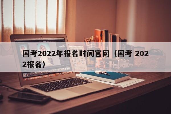 国考2022年报名时间官网（国考 2022报名）